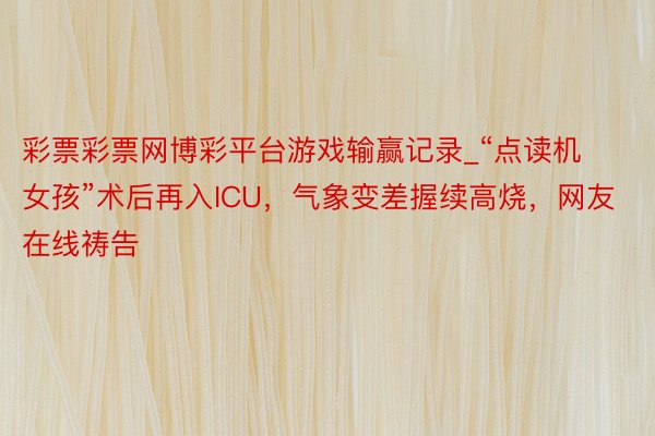 彩票彩票网博彩平台游戏输赢记录_“点读机女孩”术后再入ICU，气象变差握续高烧，网友在线祷告