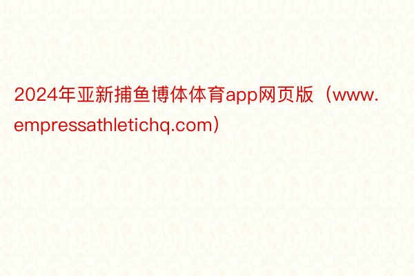 2024年亚新捕鱼博体体育app网页版（www.empressathletichq.com）