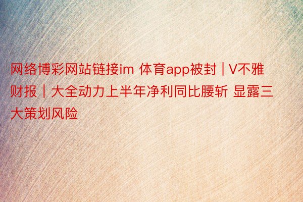 网络博彩网站链接im 体育app被封 | V不雅财报｜大全动力上半年净利同比腰斩 显露三大策划风险