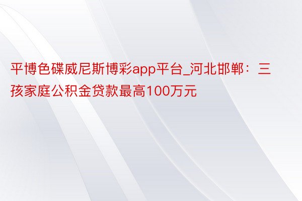 平博色碟威尼斯博彩app平台_河北邯郸：三孩家庭公积金贷款最高100万元