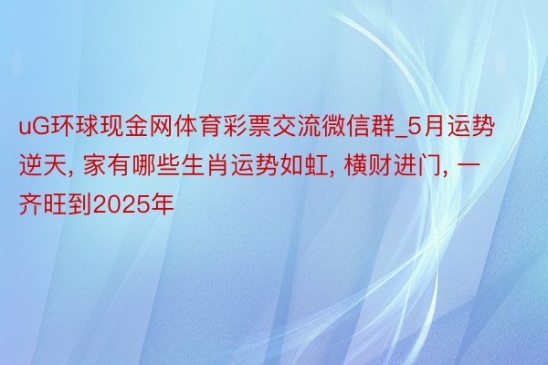 uG环球现金网体育彩票交流微信群_5月运势逆天， 家有哪些生肖运势如虹， 横财进门， 一齐旺到2025年