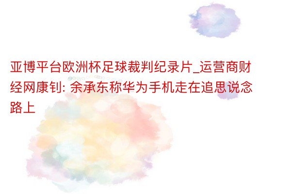 亚博平台欧洲杯足球裁判纪录片_运营商财经网康钊: 余承东称华为手机走在追思说念路上