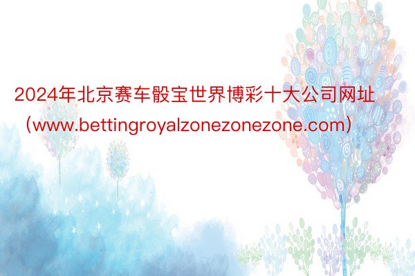 2024年北京赛车骰宝世界博彩十大公司网址（www.bettingroyalzonezonezone.com）