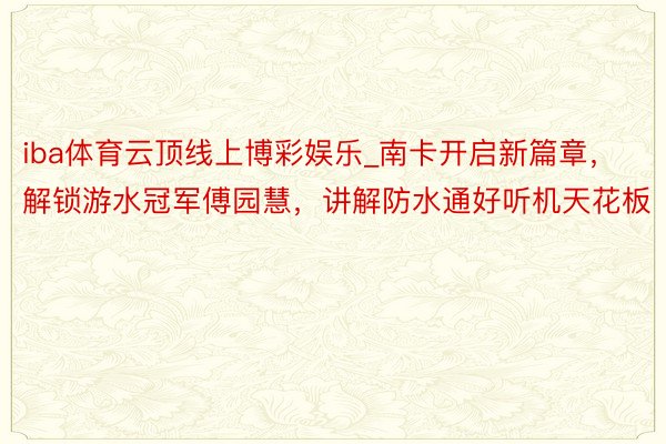 iba体育云顶线上博彩娱乐_南卡开启新篇章，解锁游水冠军傅园慧，讲解防水通好听机天花板