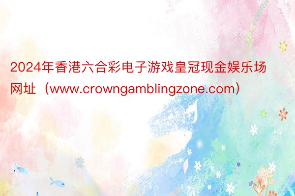 2024年香港六合彩电子游戏皇冠现金娱乐场网址（www.crowngamblingzone.com）