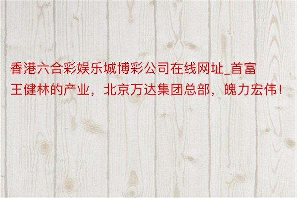 香港六合彩娱乐城博彩公司在线网址_首富王健林的产业，北京万达集团总部，魄力宏伟！