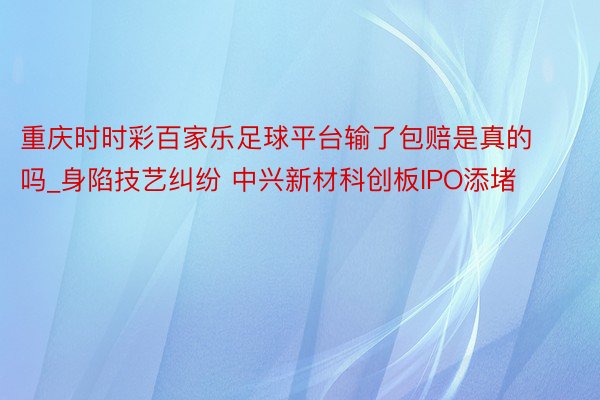 重庆时时彩百家乐足球平台输了包赔是真的吗_身陷技艺纠纷 中兴新材科创板IPO添堵