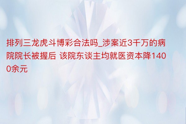 排列三龙虎斗博彩合法吗_涉案近3千万的病院院长被握后 该院东谈主均就医资本降1400余元