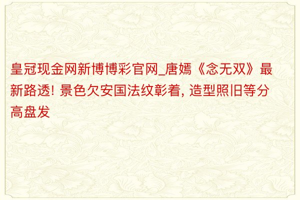 皇冠现金网新博博彩官网_唐嫣《念无双》最新路透! 景色欠安国法纹彰着， 造型照旧等分高盘发