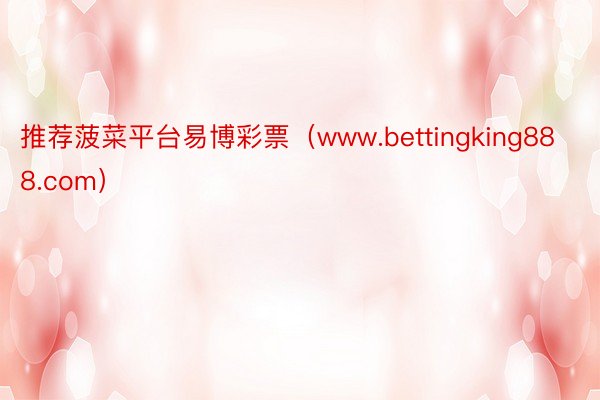 推荐菠菜平台易博彩票（www.bettingking888.com）