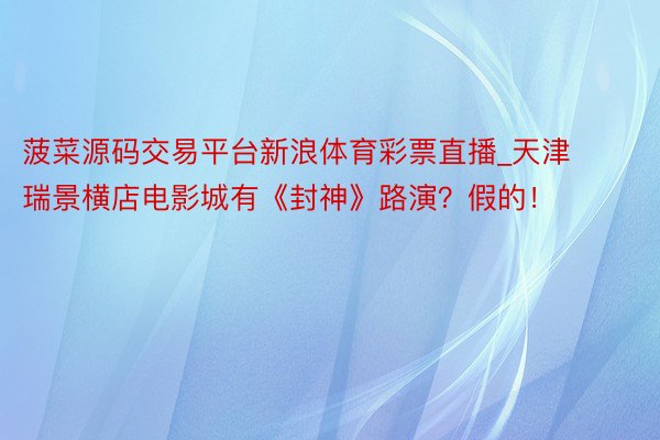 菠菜源码交易平台新浪体育彩票直播_天津瑞景横店电影城有《封神》路演？假的！