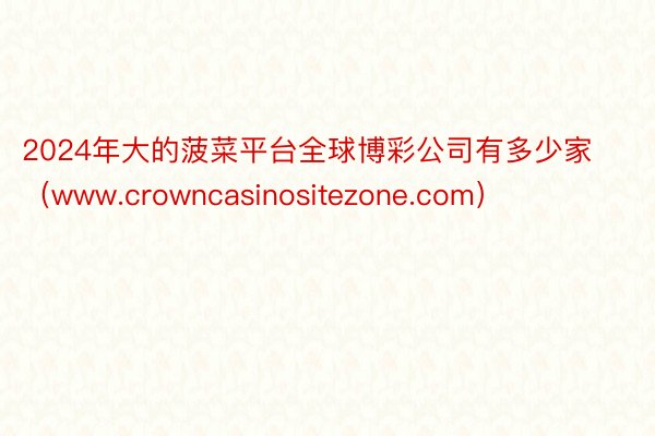 2024年大的菠菜平台全球博彩公司有多少家（www.crowncasinositezone.com）