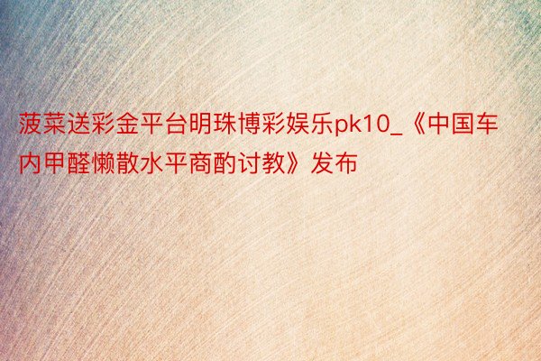 菠菜送彩金平台明珠博彩娱乐pk10_《中国车内甲醛懒散水平商酌讨教》发布